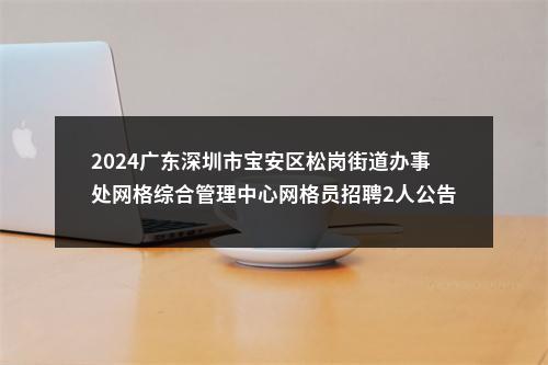 2024广东深圳市宝安区松岗街道办事处网格综合管理中心网格员招聘2人公告 图片