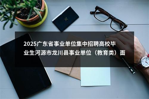 2025广东省事业单位集中招聘高校毕业生河源市龙川县事业单位（教育类）面试资格审核递补相关事项的公告 图片