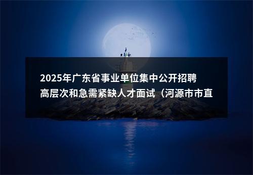 2025年广东省事业单位集中公开招聘高层次和急需紧缺人才面试（河源市市直第二批）有关事项公告 图片