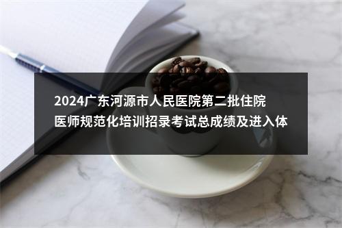 2024广东河源市人民医院第二批住院医师规范化培训招录考试总成绩及进入体检环节人员名单公告 图片