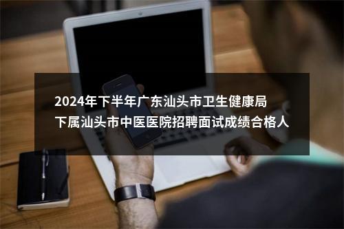 2024年下半年广东汕头市卫生健康局下属汕头市中医医院招聘面试成绩合格人员和入围体检人员公告 图片