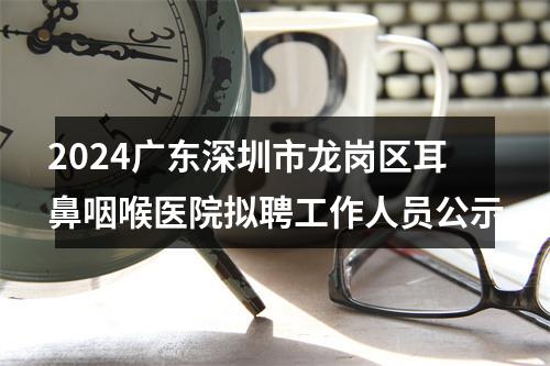 2024广东深圳市龙岗区耳鼻咽喉医院拟聘工作人员公示 图片