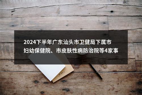 2024下半年广东汕头市卫健局下属市妇幼保健院、市皮肤性病防治院等4家事业单位招聘面试成绩合格人员和入围体检人员公告 图片